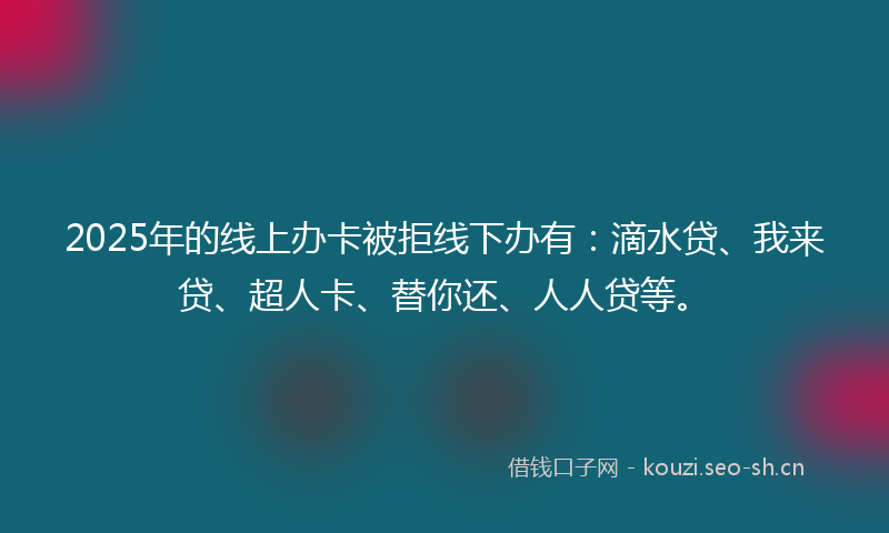 2025年的线上办卡被拒线下办有：滴水贷、我来贷、超人卡、替你还、人人贷等。