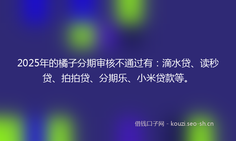 2025年的橘子分期审核不通过有：滴水贷、读秒贷、拍拍贷、分期乐、小米贷款等。
