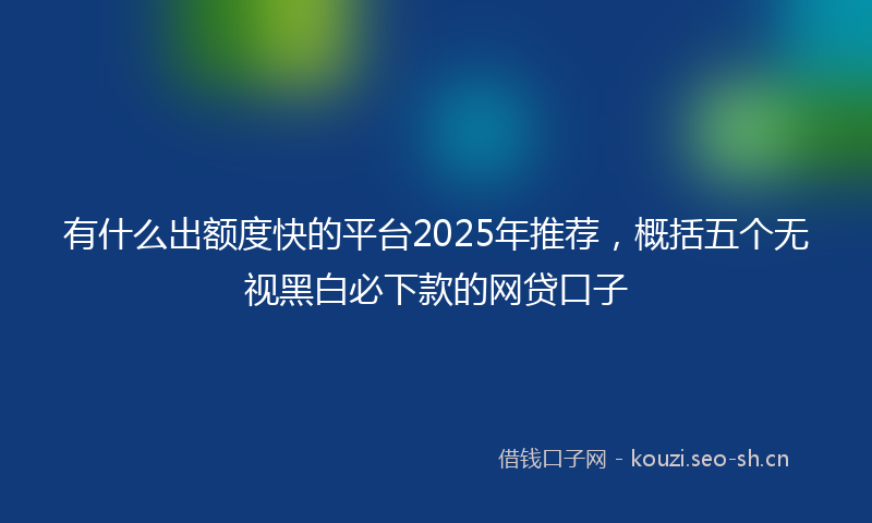 有什么出额度快的平台2025年推荐，概括五个无视黑白必下款的网贷口子