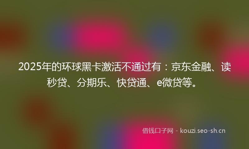 2025年的环球黑卡激活不通过有：京东金融、读秒贷、分期乐、快贷通、e微贷等。