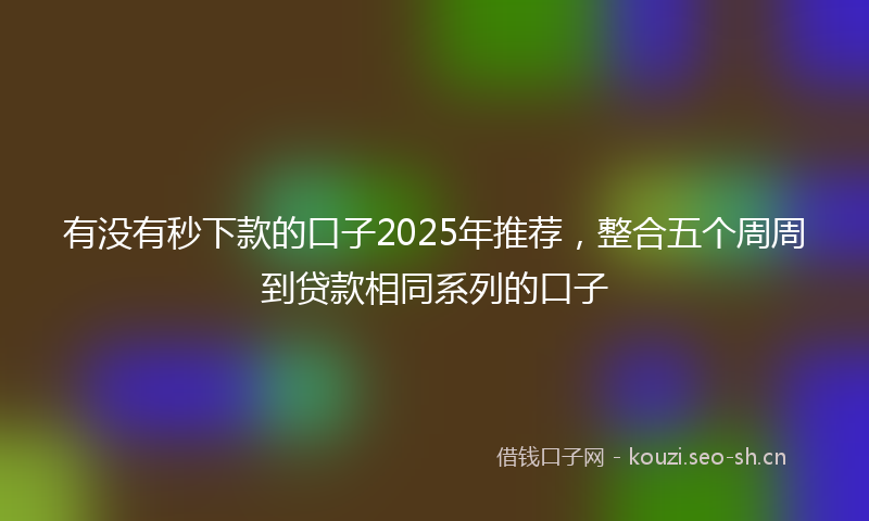 有没有秒下款的口子2025年推荐，整合五个周周到贷款相同系列的口子