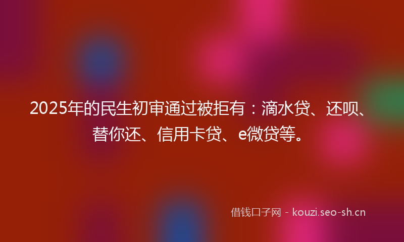 2025年的民生初审通过被拒有：滴水贷、还呗、替你还、信用卡贷、e微贷等。