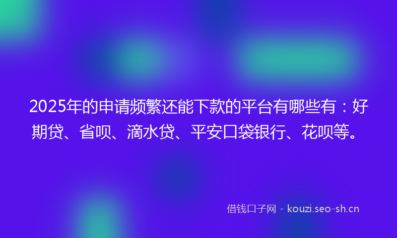 2025年的申请频繁还能下款的平台有哪些有：好期贷、省呗、滴水贷、平安口袋银行、花呗等。
