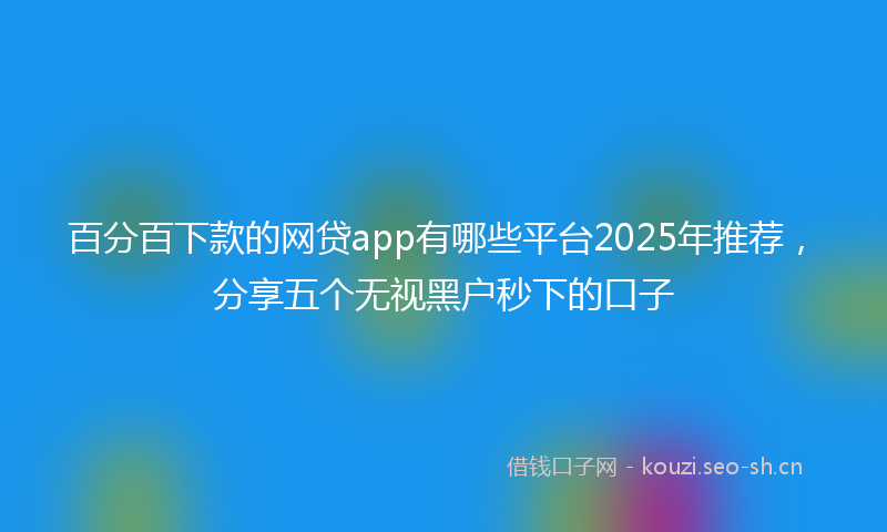 百分百下款的网贷app有哪些平台2025年推荐，分享五个无视黑户秒下的口子