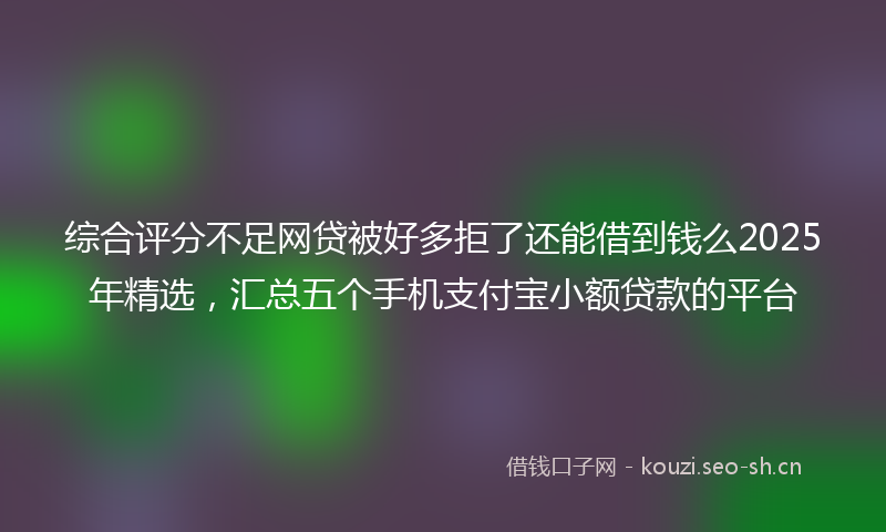 综合评分不足网贷被好多拒了还能借到钱么2025年精选，汇总五个手机支付宝小额贷款的平台