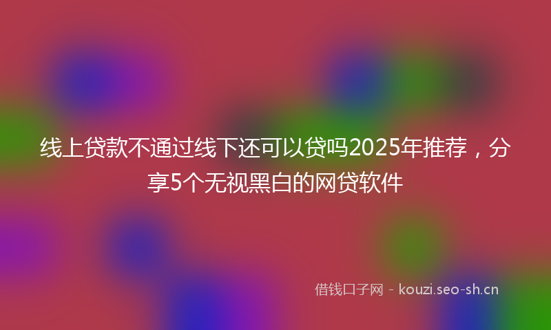 线上贷款不通过线下还可以贷吗2025年推荐，分享5个无视黑白的网贷软件