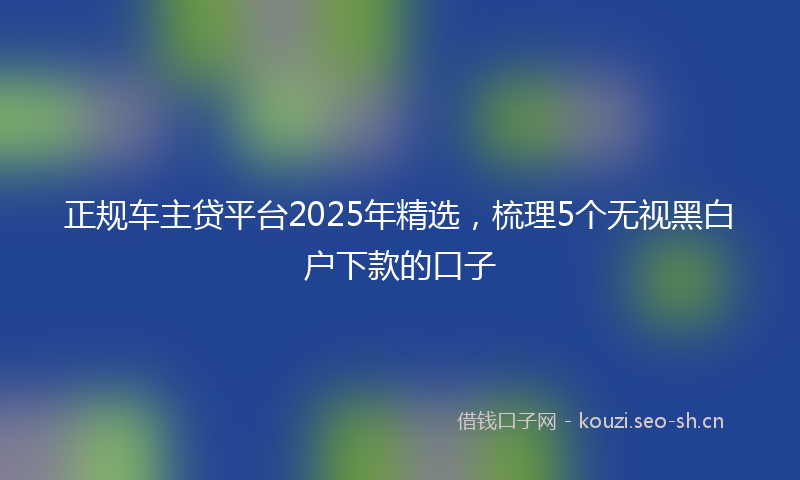正规车主贷平台2025年精选，梳理5个无视黑白户下款的口子