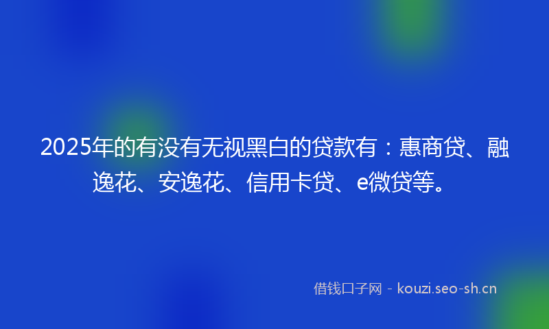 2025年的有没有无视黑白的贷款有：惠商贷、融逸花、安逸花、信用卡贷、e微贷等。