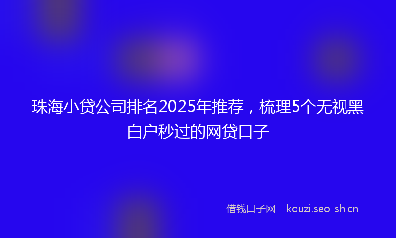 珠海小贷公司排名2025年推荐，梳理5个无视黑白户秒过的网贷口子