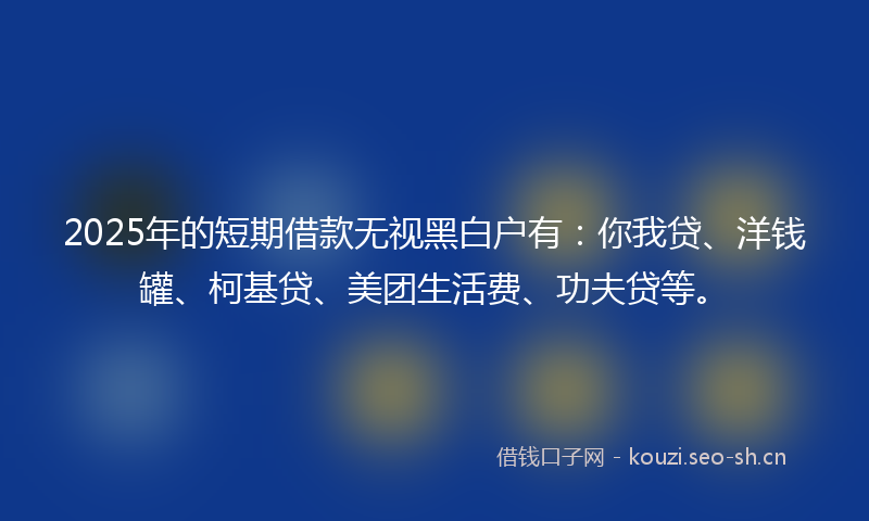 2025年的短期借款无视黑白户有：你我贷、洋钱罐、柯基贷、美团生活费、功夫贷等。