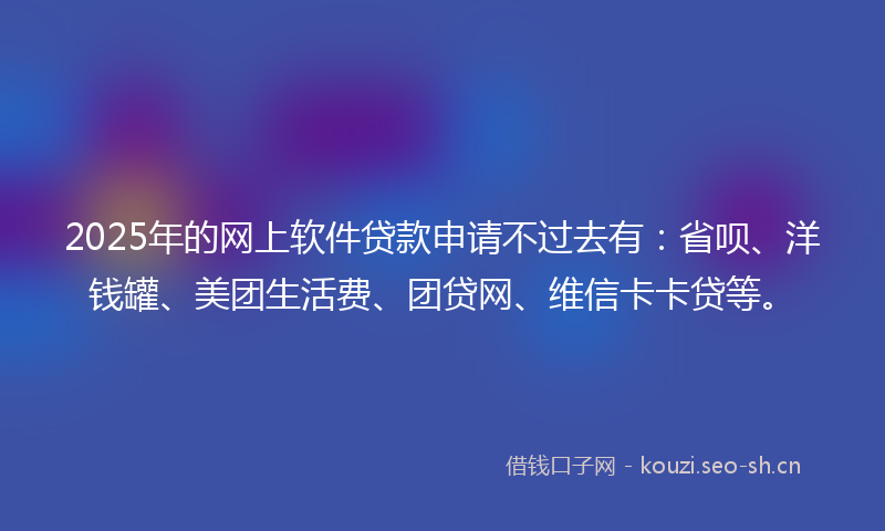 2025年的网上软件贷款申请不过去有：省呗、洋钱罐、美团生活费、团贷网、维信卡卡贷等。