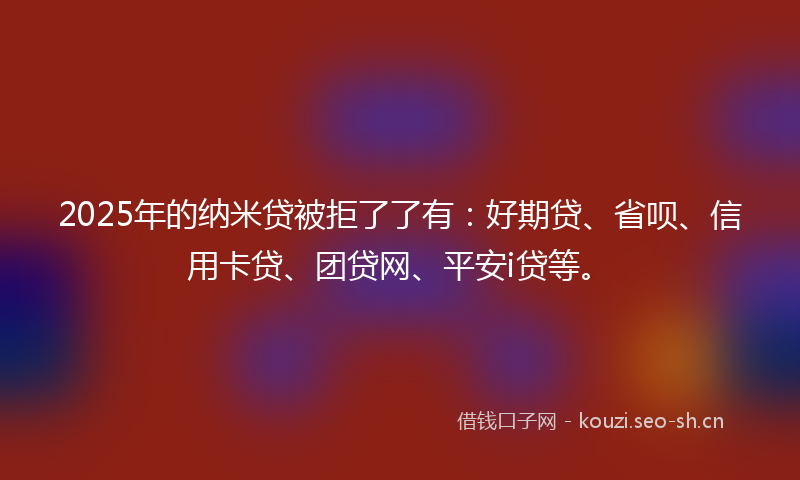 2025年的纳米贷被拒了了有：好期贷、省呗、信用卡贷、团贷网、平安i贷等。