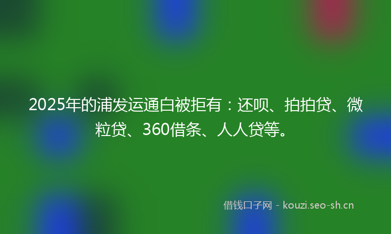2025年的浦发运通白被拒有:还呗、拍拍贷、微粒贷、360借条、人人贷等。