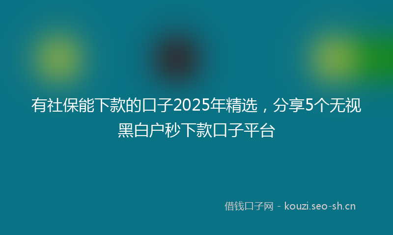 有社保能下款的口子2025年精选，分享5个无视黑白户秒下款口子平台