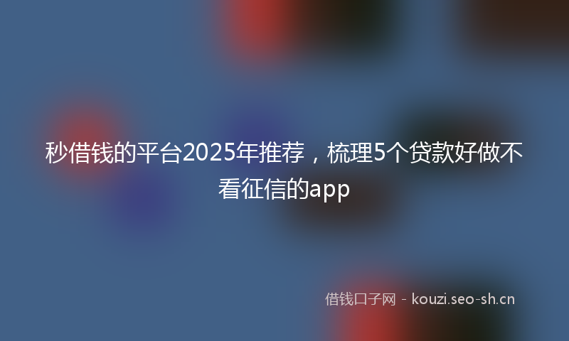 秒借钱的平台2025年推荐，梳理5个贷款好做不看征信的app