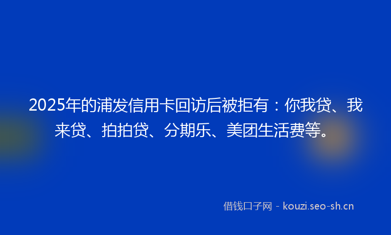 2025年的浦发信用卡回访后被拒有：你我贷、我来贷、拍拍贷、分期乐、美团生活费等。