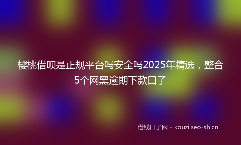 樱桃借呗是正规平台吗安全吗2025年精选，整合5个网黑逾期下款口子