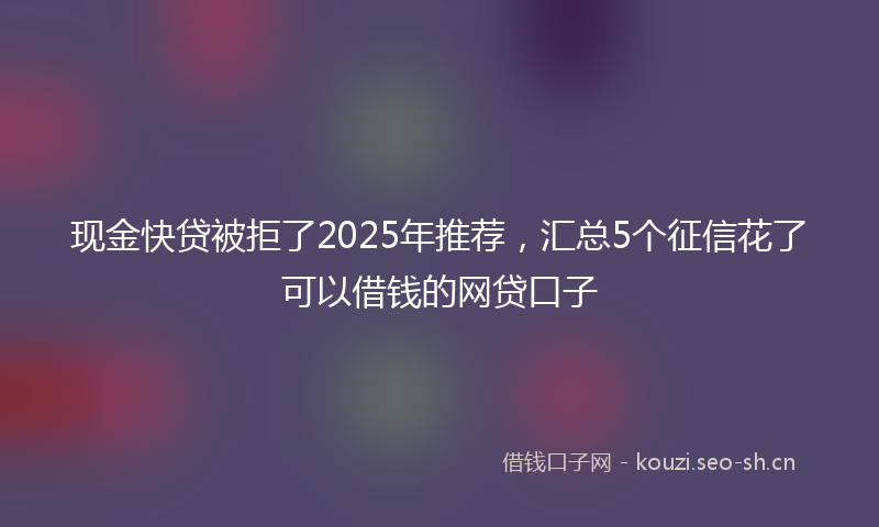 现金快贷被拒了2025年推荐，汇总5个征信花了可以借钱的网贷口子