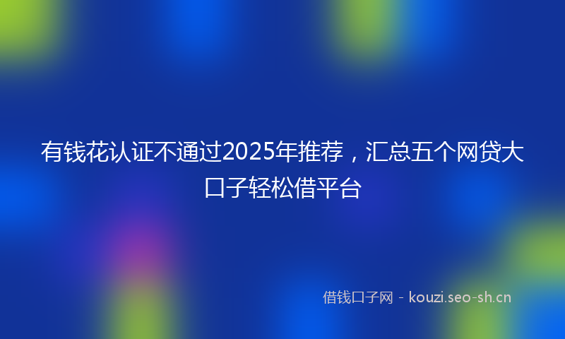 有钱花认证不通过2025年推荐，汇总五个网贷大口子轻松借平台
