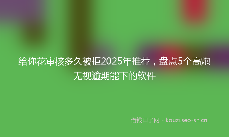 给你花审核多久被拒2025年推荐，盘点5个高炮无视逾期能下的软件