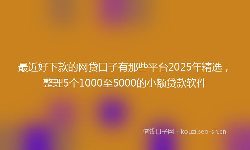 最近好下款的网贷口子有那些平台2025年精选，整理5个1000至5000的小额贷款软件