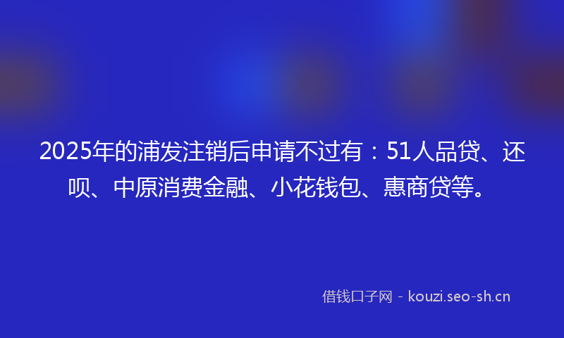 2025年的浦发注销后申请不过有：51人品贷、还呗、中原消费金融、小花钱包、惠商贷等。