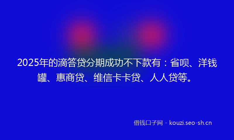 2025年的滴答贷分期成功不下款有：省呗、洋钱罐、惠商贷、维信卡卡贷、人人贷等。