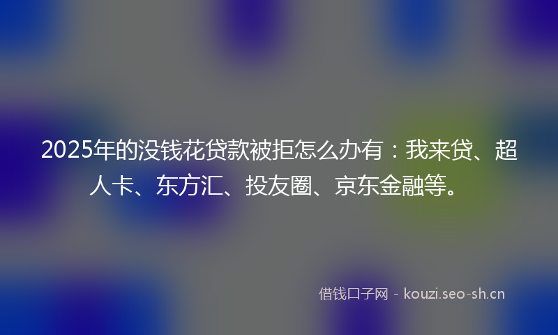 2025年的没钱花贷款被拒怎么办有：我来贷、超人卡、东方汇、投友圈、京东金融等。
