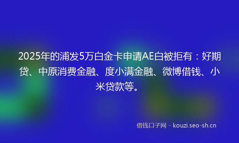 2025年的浦发5万白金卡申请AE白被拒有：好期贷、中原消费金融、度小满金融、微博借钱、小米贷款等。