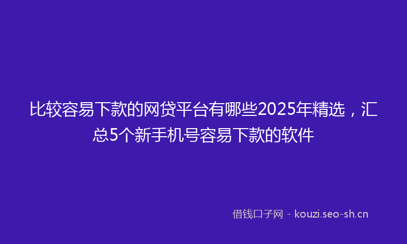 比较容易下款的网贷平台有哪些2025年精选，汇总5个新手机号容易下款的软件