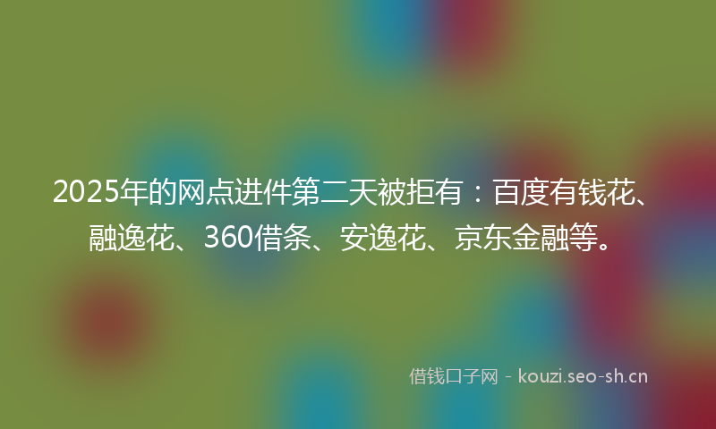 2025年的网点进件第二天被拒有：百度有钱花、融逸花、360借条、安逸花、京东金融等。