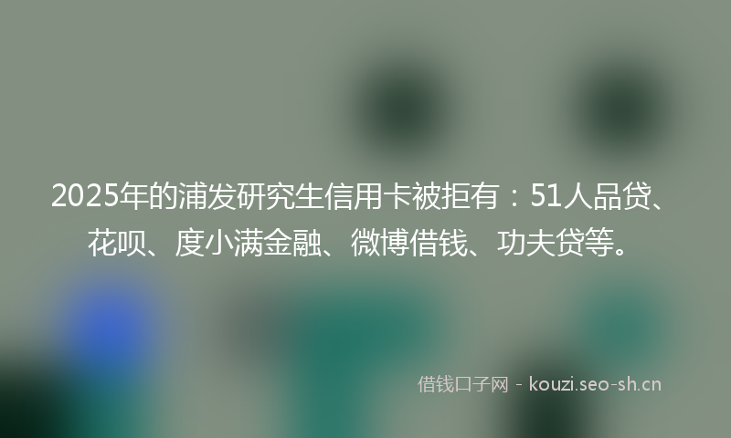 2025年的浦发研究生信用卡被拒有：51人品贷、花呗、度小满金融、微博借钱、功夫贷等。