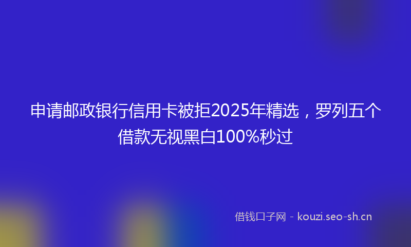 申请邮政银行信用卡被拒2025年精选，罗列五个借款无视黑白100%秒过