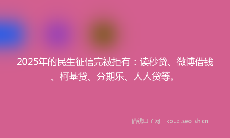 2025年的民生征信完被拒有：读秒贷、微博借钱、柯基贷、分期乐、人人贷等。