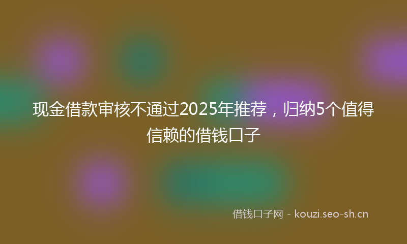 现金借款审核不通过2025年推荐，归纳5个值得信赖的借钱口子