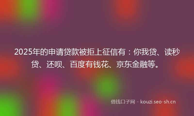 2025年的申请贷款被拒上征信有：你我贷、读秒贷、还呗、百度有钱花、京东金融等。