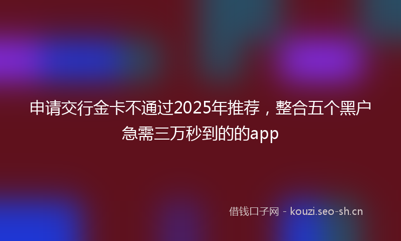 申请交行金卡不通过2025年推荐，整合五个黑户急需三万秒到的的app