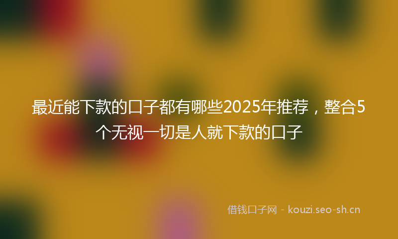 最近能下款的口子都有哪些2025年推荐，整合5个无视一切是人就下款的口子