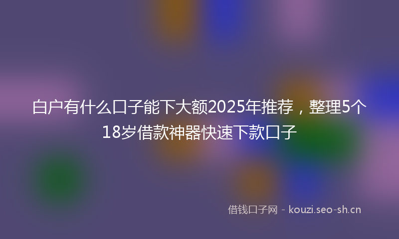 白户有什么口子能下大额2025年推荐，整理5个18岁借款神器快速下款口子