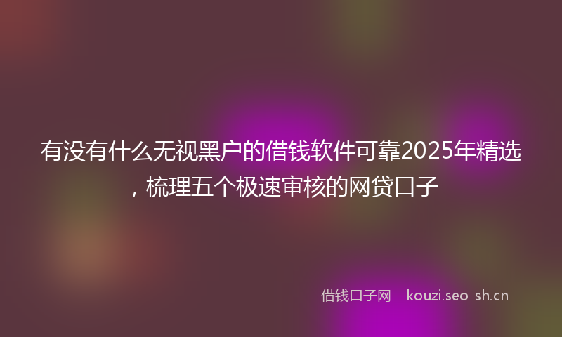 有没有什么无视黑户的借钱软件可靠2025年精选，梳理五个极速审核的网贷口子