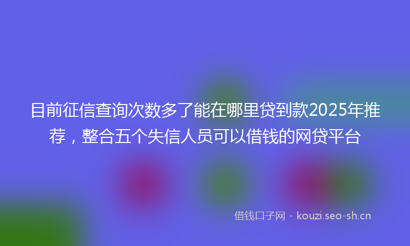 目前征信查询次数多了能在哪里贷到款2025年推荐，整合五个失信人员可以借钱的网贷平台