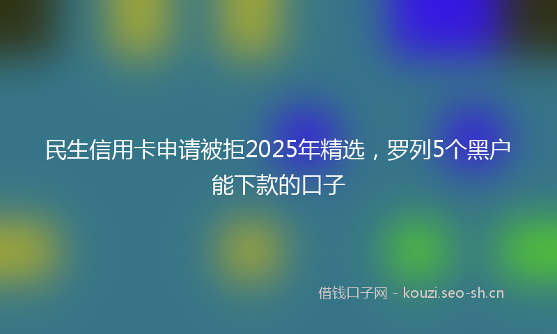民生信用卡申请被拒2025年精选，罗列5个黑户能下款的口子