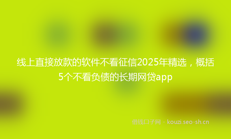 线上直接放款的软件不看征信2025年精选，概括5个不看负债的长期网贷app
