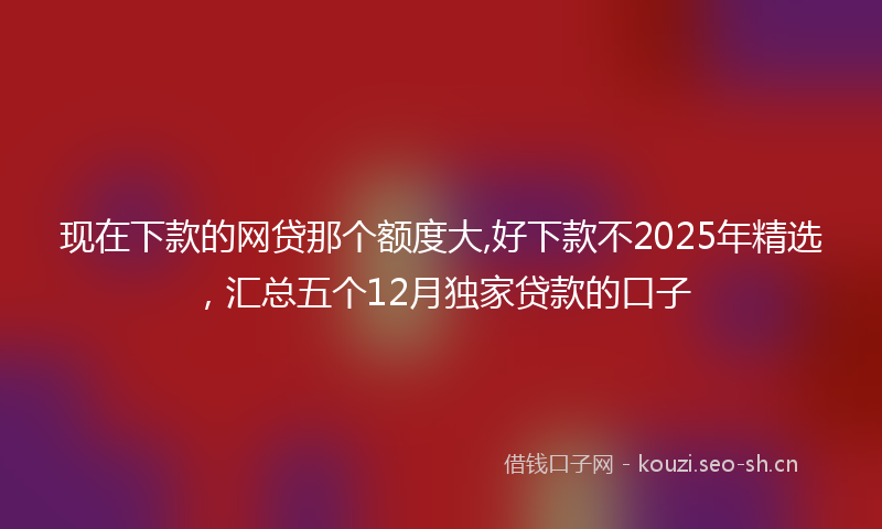 现在下款的网贷那个额度大,好下款不2025年精选，汇总五个12月独家贷款的口子