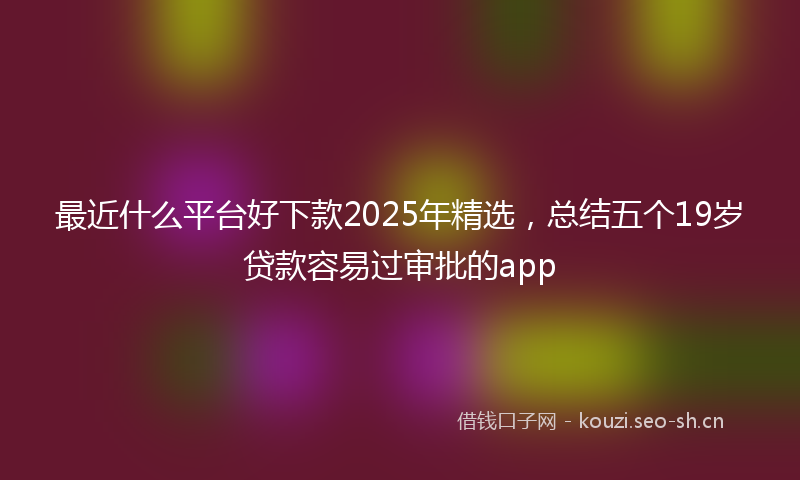 最近什么平台好下款2025年精选，总结五个19岁贷款容易过审批的app