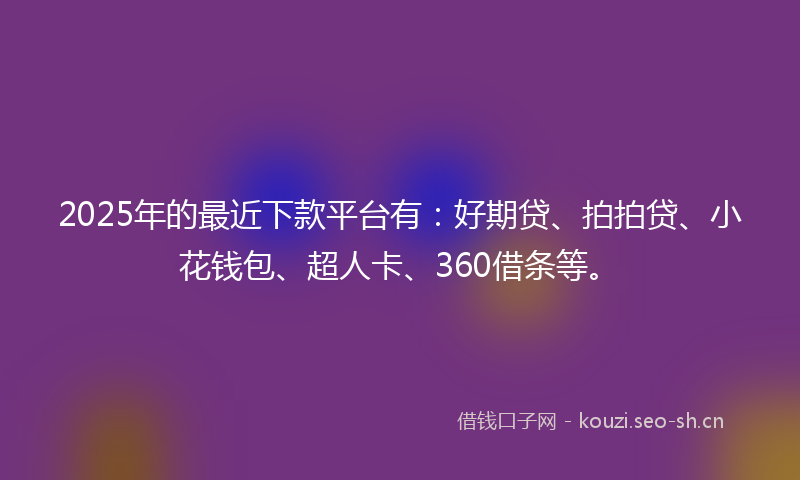 2025年的最近下款平台有：好期贷、拍拍贷、小花钱包、超人卡、360借条等。