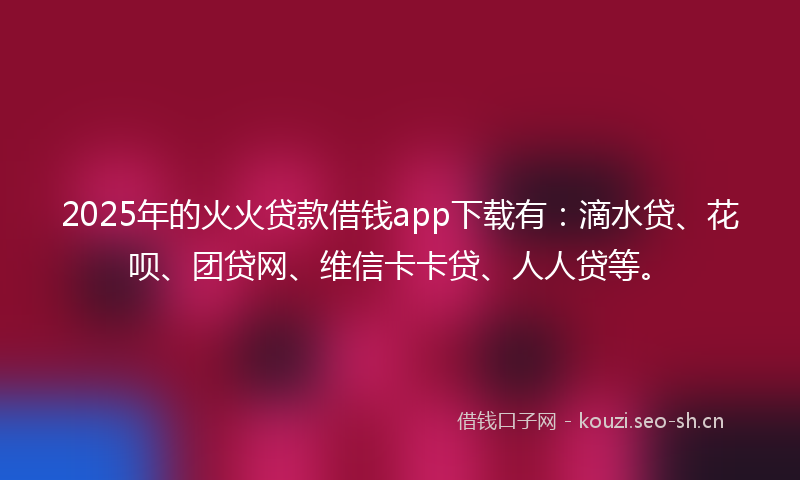 2025年的火火贷款借钱app下载有：滴水贷、花呗、团贷网、维信卡卡贷、人人贷等。