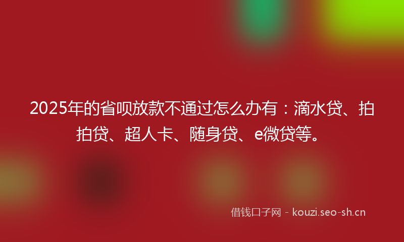 2025年的省呗放款不通过怎么办有：滴水贷、拍拍贷、超人卡、随身贷、e微贷等。
