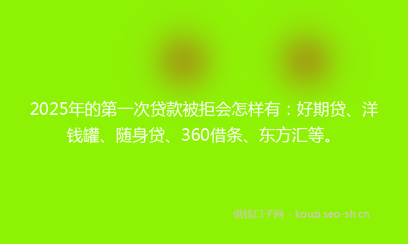 2025年的第一次贷款被拒会怎样有：好期贷、洋钱罐、随身贷、360借条、东方汇等。