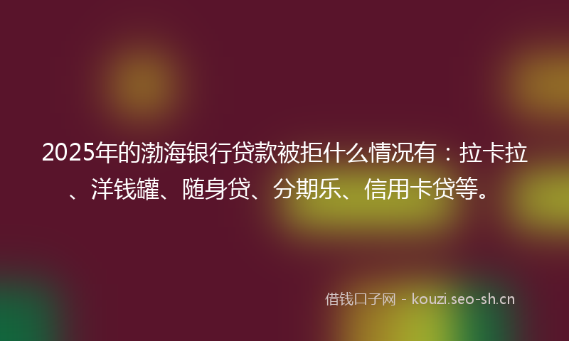 2025年的渤海银行贷款被拒什么情况有：拉卡拉、洋钱罐、随身贷、分期乐、信用卡贷等。